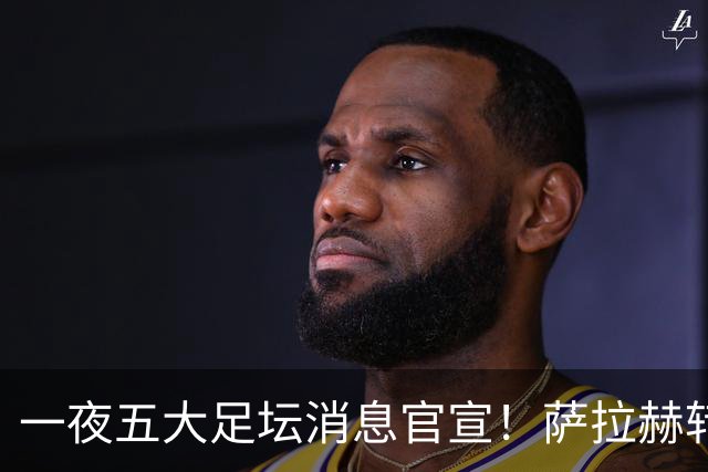 一夜五大足坛消息官宣！萨拉赫转会离队，穆帅接班人正式履职，曼城续约天赋球员，马竞作出回应